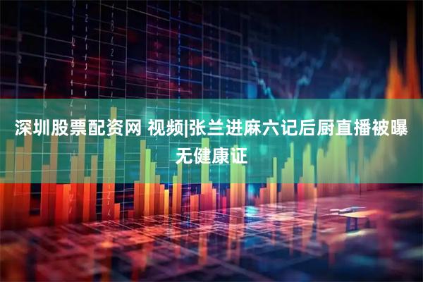 深圳股票配资网 视频|张兰进麻六记后厨直播被曝无健康证