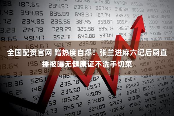 全国配资官网 蹭热度自爆！张兰进麻六记后厨直播被曝无健康证不洗手切菜