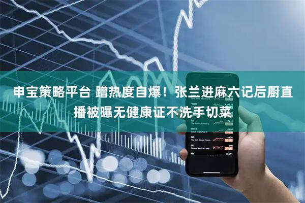 申宝策略平台 蹭热度自爆！张兰进麻六记后厨直播被曝无健康证不洗手切菜