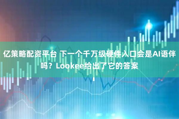 亿策略配资平台 下一个千万级硬件入口会是AI语伴吗？Lookee给出了它的答案