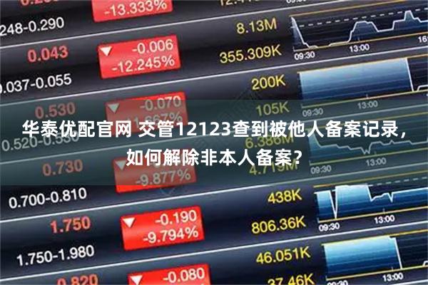 华泰优配官网 交管12123查到被他人备案记录，如何解除非本人备案？
