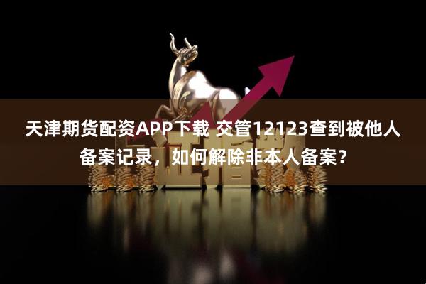 天津期货配资APP下载 交管12123查到被他人备案记录，如何解除非本人备案？