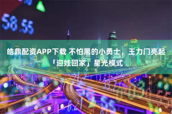 皓鼎配资APP下载 不怕黑的小勇士，王力门亮起「迎娃回家」星光模式
