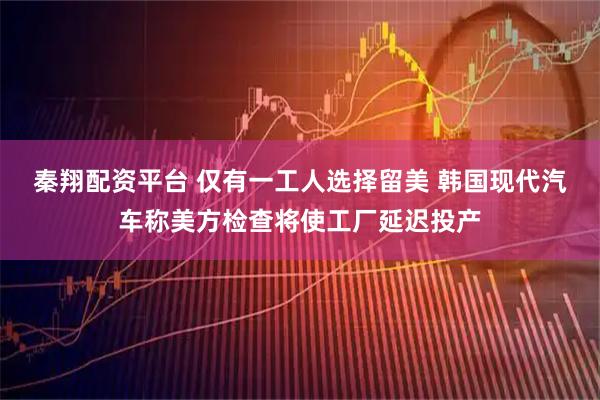 秦翔配资平台 仅有一工人选择留美 韩国现代汽车称美方检查将使工厂延迟投产