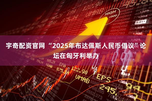 宇奇配资官网 “2025年布达佩斯人民币倡议”论坛在匈牙利举办