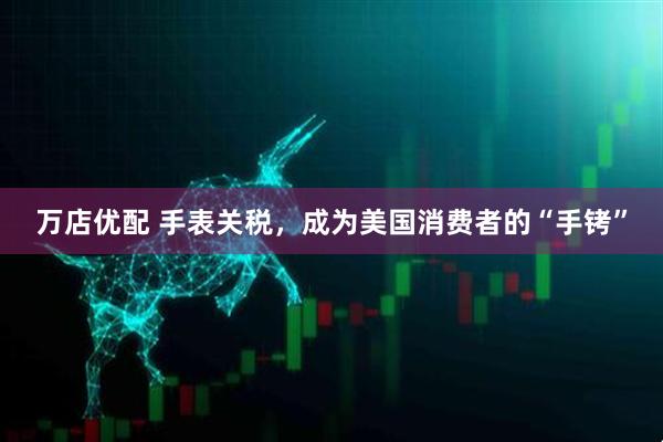 万店优配 手表关税，成为美国消费者的“手铐”