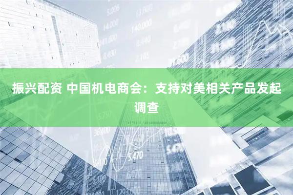 振兴配资 中国机电商会：支持对美相关产品发起调查