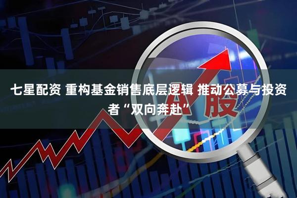 七星配资 重构基金销售底层逻辑 推动公募与投资者“双向奔赴”