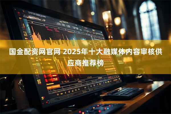 国金配资网官网 2025年十大融媒体内容审核供应商推荐榜