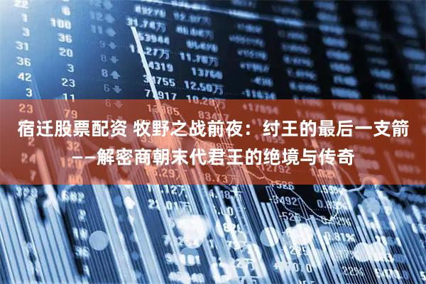 宿迁股票配资 牧野之战前夜：纣王的最后一支箭——解密商朝末代君王的绝境与传奇
