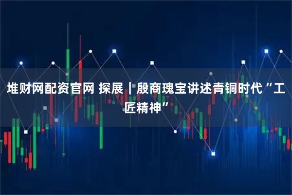 堆财网配资官网 探展｜殷商瑰宝讲述青铜时代“工匠精神”