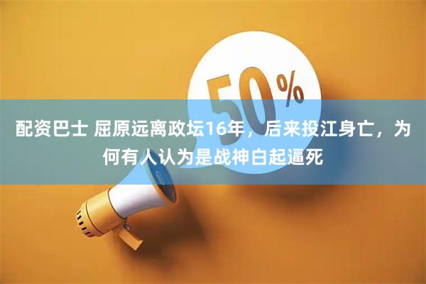 配资巴士 屈原远离政坛16年，后来投江身亡，为何有人认为是战神白起逼死