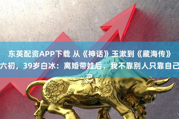 东英配资APP下载 从《神话》玉漱到《藏海传》六初，39岁白冰：离婚带娃后，我不靠别人只靠自己