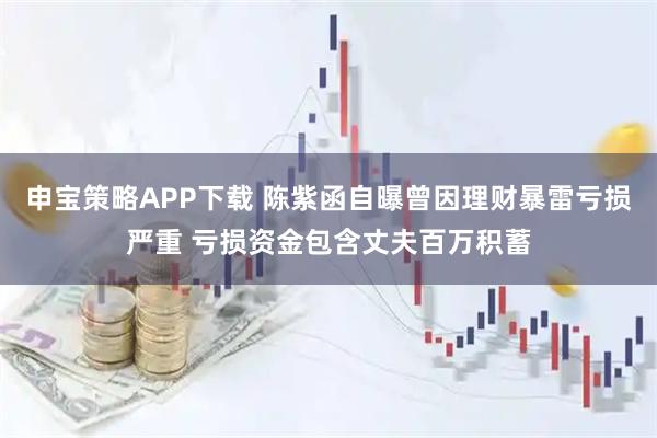 申宝策略APP下载 陈紫函自曝曾因理财暴雷亏损严重 亏损资金包含丈夫百万积蓄
