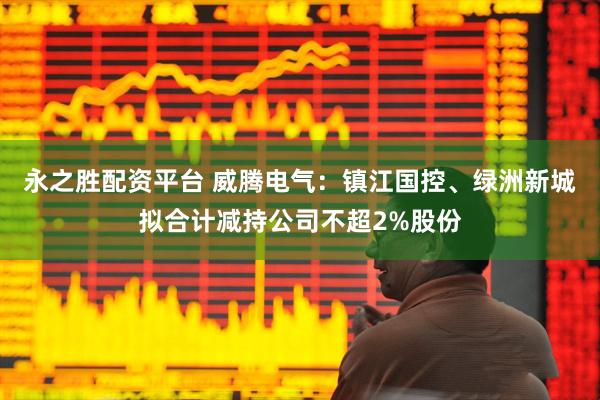 永之胜配资平台 威腾电气：镇江国控、绿洲新城拟合计减持公司不超2%股份