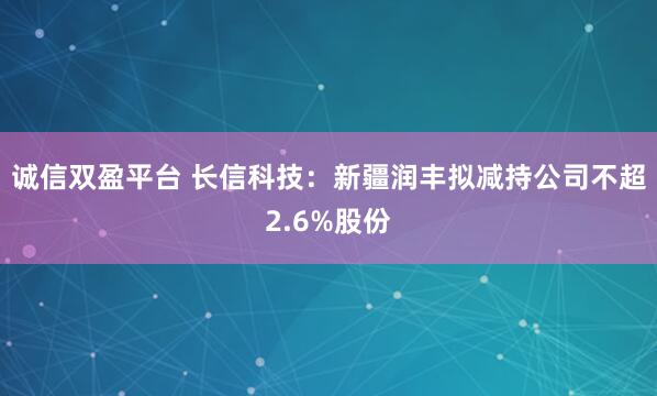 诚信双盈平台 长信科技：新疆润丰拟减持公司不超2.6%股份