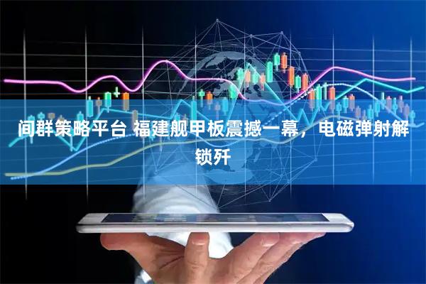 间群策略平台 福建舰甲板震撼一幕，电磁弹射解锁歼