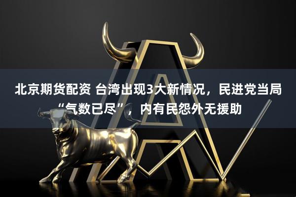 北京期货配资 台湾出现3大新情况，民进党当局“气数已尽”，内有民怨外无援助