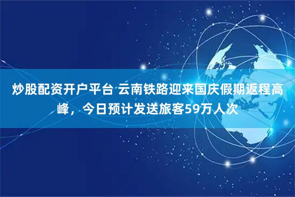 炒股配资开户平台 云南铁路迎来国庆假期返程高峰，今日预计发送旅客59万人次