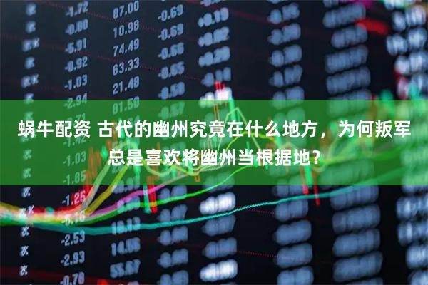 蜗牛配资 古代的幽州究竟在什么地方，为何叛军总是喜欢将幽州当根据地？