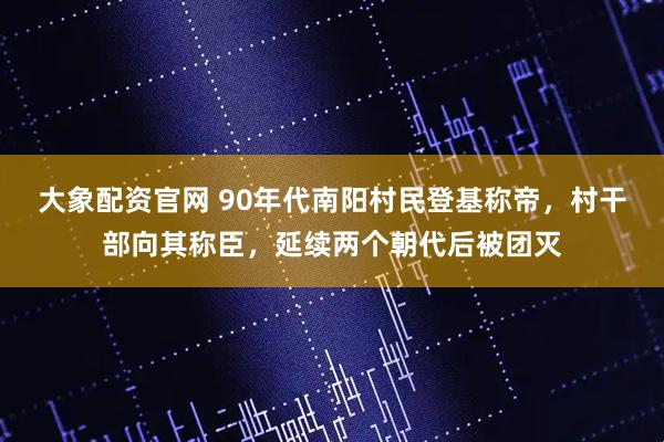 大象配资官网 90年代南阳村民登基称帝，村干部向其称臣，延续两个朝代后被团灭