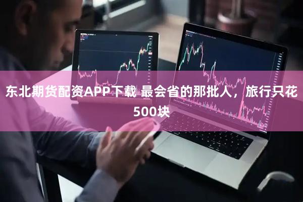 东北期货配资APP下载 最会省的那批人，旅行只花500块