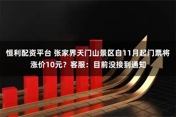 恒利配资平台 张家界天门山景区自11月起门票将涨价10元？客服：目前没接到通知