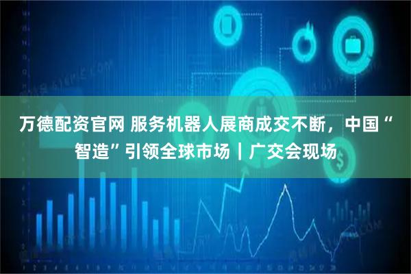 万德配资官网 服务机器人展商成交不断，中国“智造”引领全球市场｜广交会现场