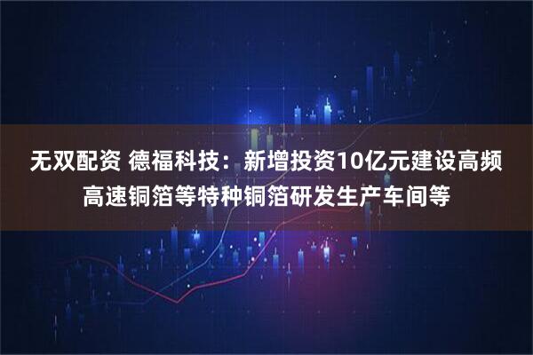 无双配资 德福科技：新增投资10亿元建设高频高速铜箔等特种铜箔研发生产车间等