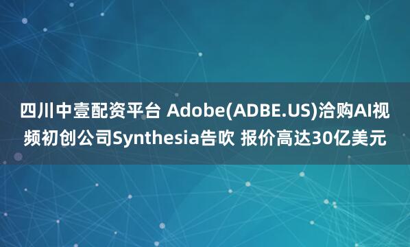 四川中壹配资平台 Adobe(ADBE.US)洽购AI视频初创公司Synthesia告吹 报价高达30亿美元