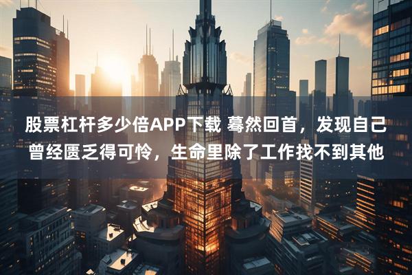 股票杠杆多少倍APP下载 蓦然回首，发现自己曾经匮乏得可怜，生命里除了工作找不到其他
