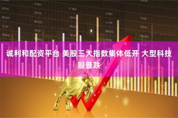 诚利和配资平台 美股三大指数集体低开 大型科技股普跌