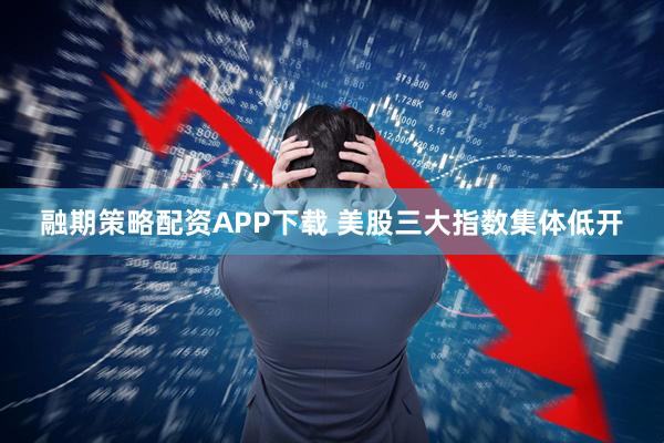 融期策略配资APP下载 美股三大指数集体低开