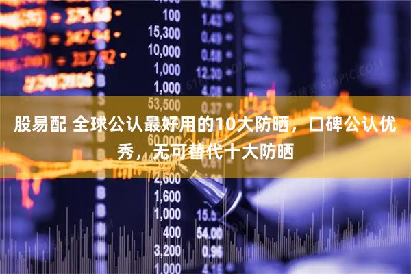 股易配 全球公认最好用的10大防晒，口碑公认优秀，无可替代十大防晒
