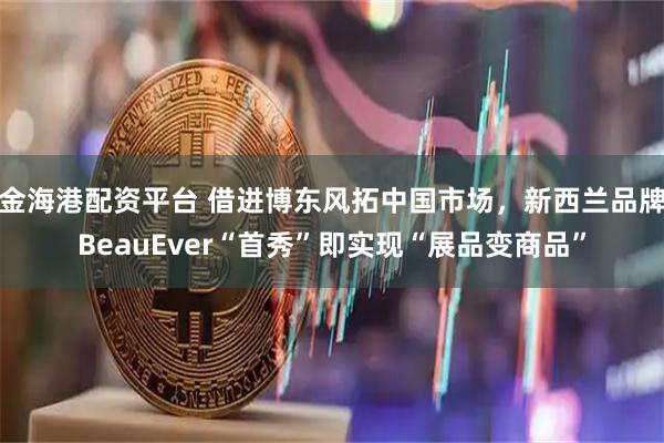 金海港配资平台 借进博东风拓中国市场，新西兰品牌BeauEver“首秀”即实现“展品变商品”