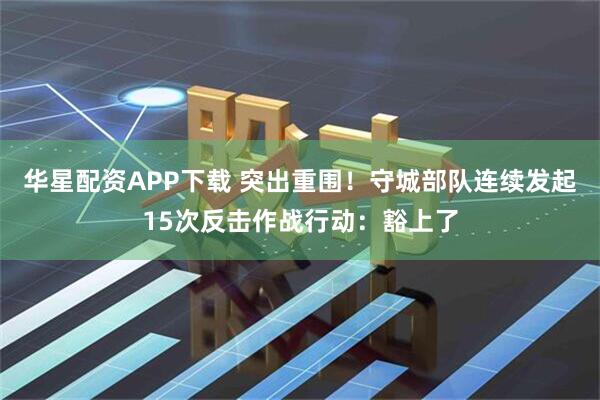 华星配资APP下载 突出重围！守城部队连续发起15次反击作战行动：豁上了