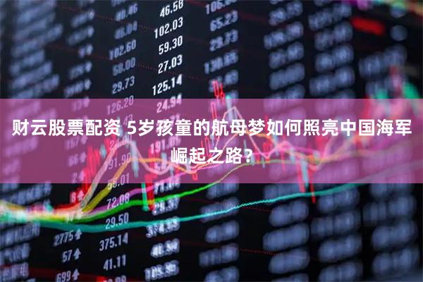 财云股票配资 5岁孩童的航母梦如何照亮中国海军崛起之路？