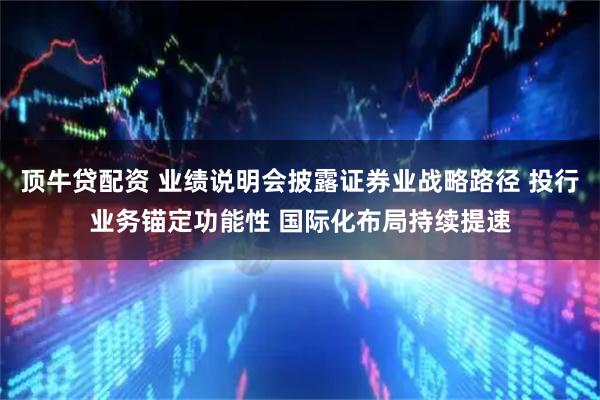 顶牛贷配资 业绩说明会披露证券业战略路径 投行业务锚定功能性 国际化布局持续提速