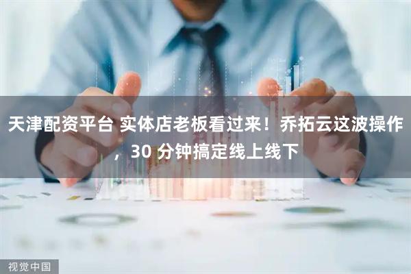 天津配资平台 实体店老板看过来！乔拓云这波操作，30 分钟搞定线上线下