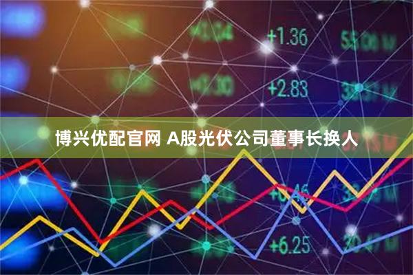 博兴优配官网 A股光伏公司董事长换人