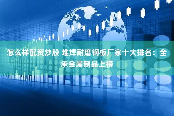 怎么样配资炒股 堆焊耐磨钢板厂家十大排名：全承金属制品上榜