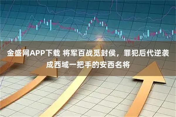金盛网APP下载 将军百战觅封侯，罪犯后代逆袭成西域一把手的安西名将
