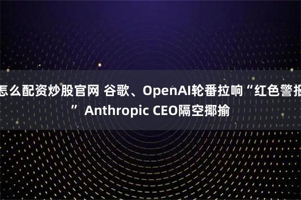 怎么配资炒股官网 谷歌、OpenAI轮番拉响“红色警报” Anthropic CEO隔空揶揄
