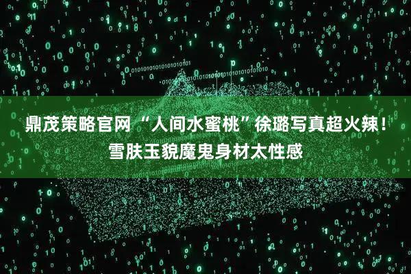 鼎茂策略官网 “人间水蜜桃”徐璐写真超火辣！雪肤玉貌魔鬼身材太性感
