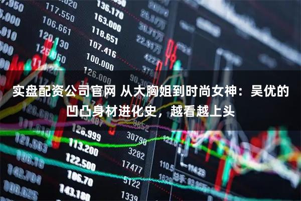 实盘配资公司官网 从大胸姐到时尚女神：吴优的凹凸身材进化史，越看越上头