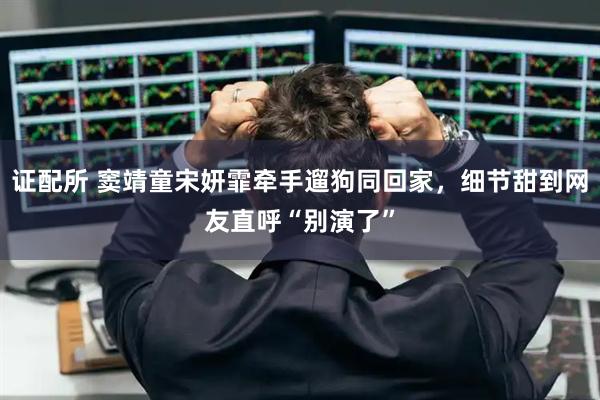 证配所 窦靖童宋妍霏牵手遛狗同回家，细节甜到网友直呼“别演了”