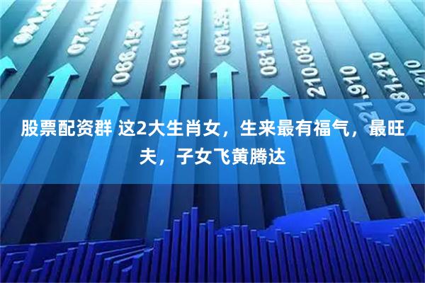 股票配资群 这2大生肖女，生来最有福气，最旺夫，子女飞黄腾达
