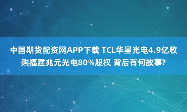 中国期货配资网APP下载 TCL华星光电4.9亿收购福建兆元光电80%股权 背后有何故事?