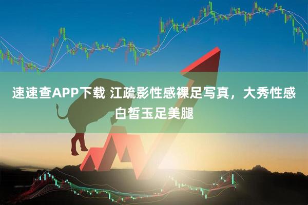 速速查APP下载 江疏影性感裸足写真，大秀性感白皙玉足美腿
