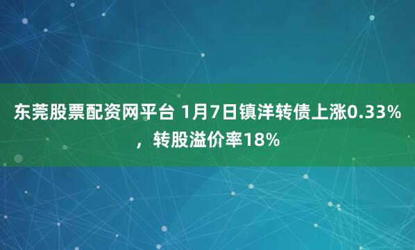 东莞股票配资网平台 1月7日镇洋转债上涨0.33%，转股溢价率18%
